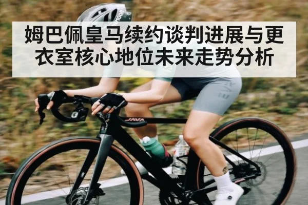 姆巴佩皇马续约谈判进展与更衣室核心地位未来走势分析 - KAIYUN