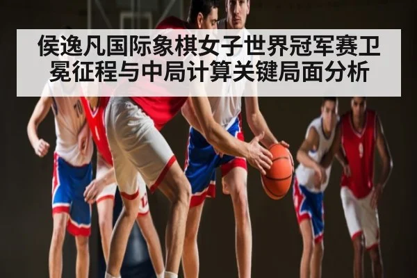侯逸凡国际象棋女子世界冠军赛卫冕征程与中局计算关键局面分析
